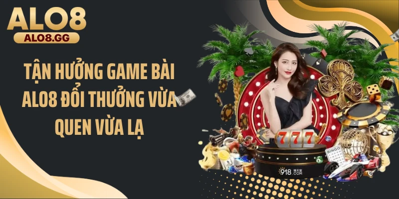 Tận hưởng game bài ALO8 đổi thưởng vừa quen vừa lạ